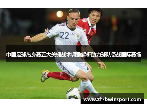 中国足球热身赛五大关键战术调整解析助力球队备战国际赛场