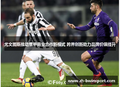 尤文图斯推动意甲商业合作新模式 跨界创新助力品牌价值提升