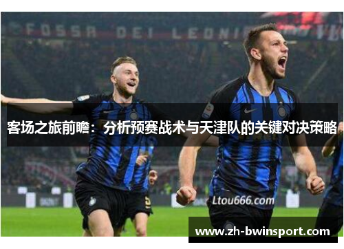 客场之旅前瞻：分析预赛战术与天津队的关键对决策略