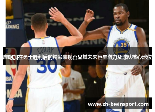 库明加在勇士胜利后的精彩表现凸显其未来巨星潜力及球队核心地位