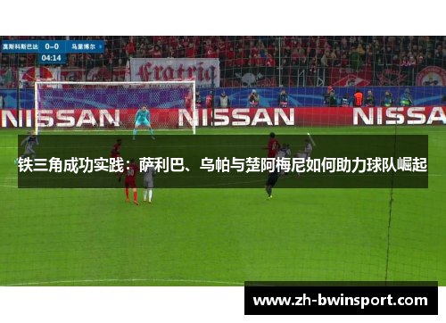 铁三角成功实践：萨利巴、乌帕与楚阿梅尼如何助力球队崛起